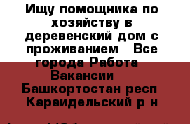 Ищу помощника по хозяйству в деревенский дом с проживанием - Все города Работа » Вакансии   . Башкортостан респ.,Караидельский р-н